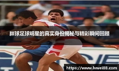 胖球足球明星的真实身份揭秘与精彩瞬间回顾